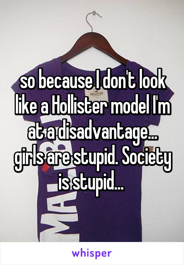 so because I don't look like a Hollister model I'm at a disadvantage... girls are stupid. Society is stupid... 