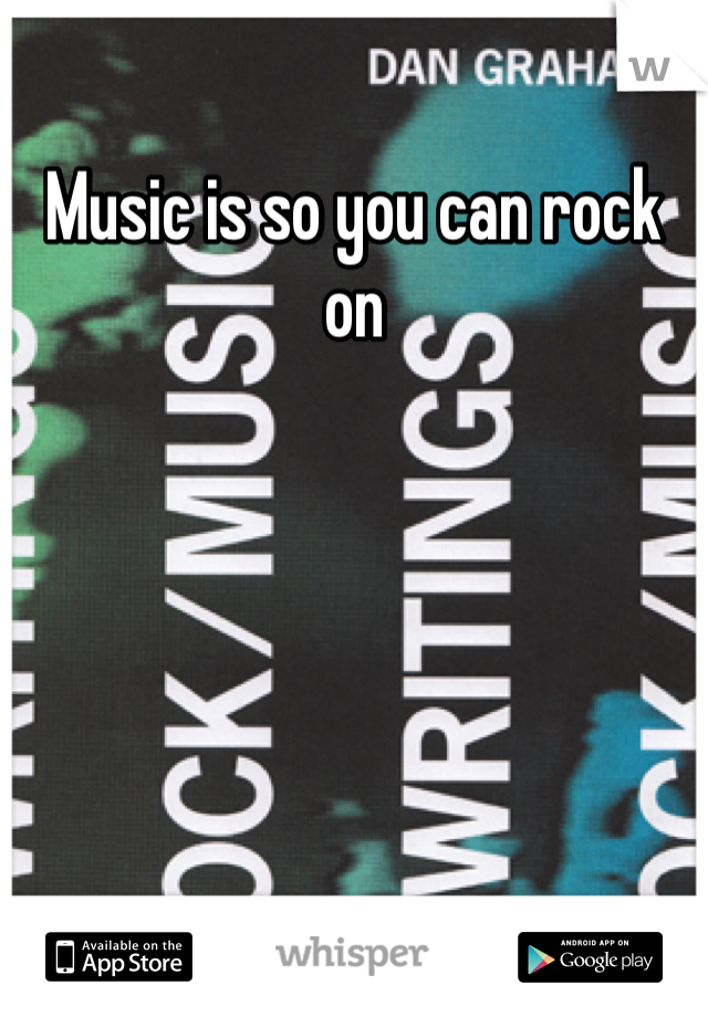 Music is so you can rock on 