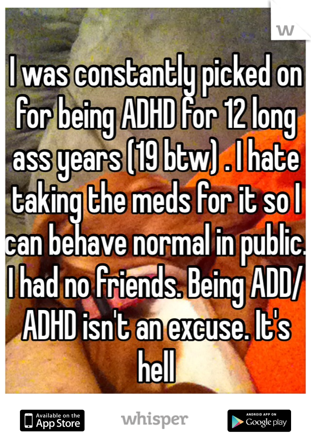 I was constantly picked on for being ADHD for 12 long ass years (19 btw) . I hate taking the meds for it so I can behave normal in public. I had no friends. Being ADD/ADHD isn't an excuse. It's hell