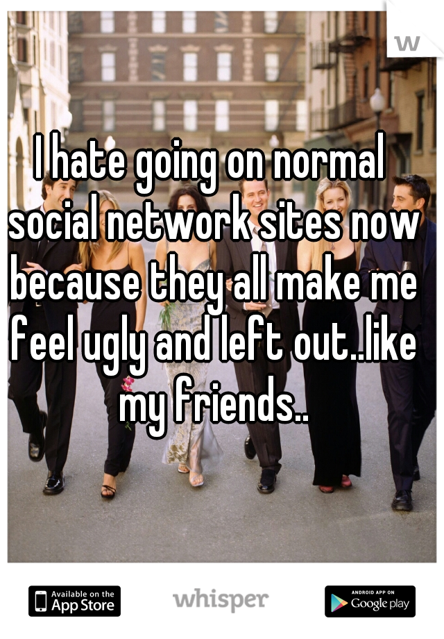 I hate going on normal social network sites now because they all make me feel ugly and left out..like my friends..