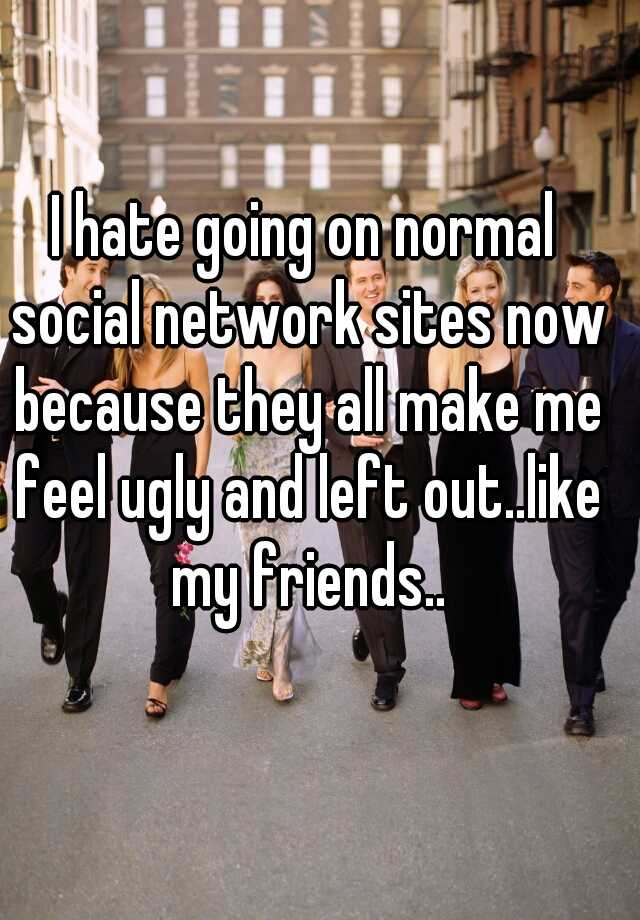 I hate going on normal social network sites now because they all make me feel ugly and left out..like my friends..