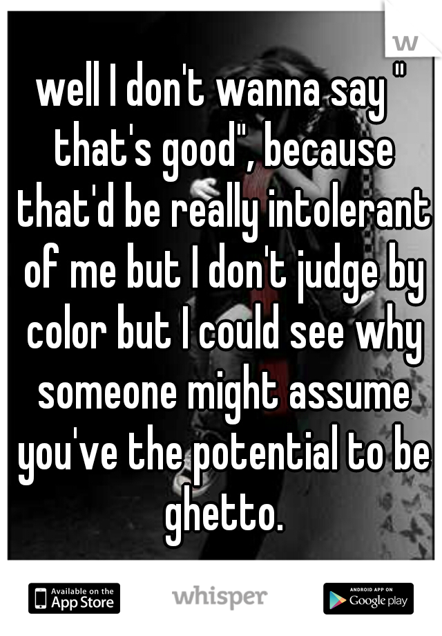 well I don't wanna say " that's good", because that'd be really intolerant of me but I don't judge by color but I could see why someone might assume you've the potential to be ghetto.