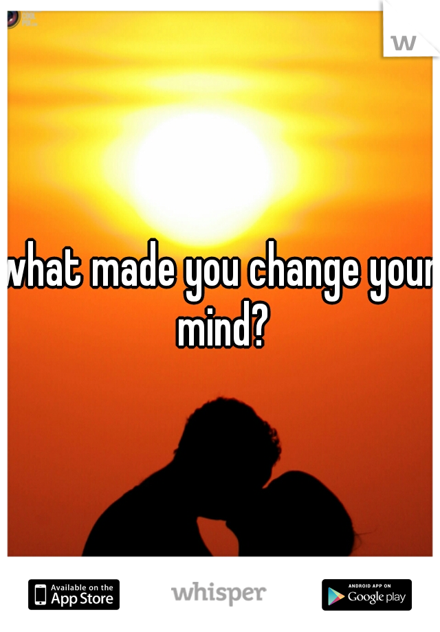what made you change your mind?