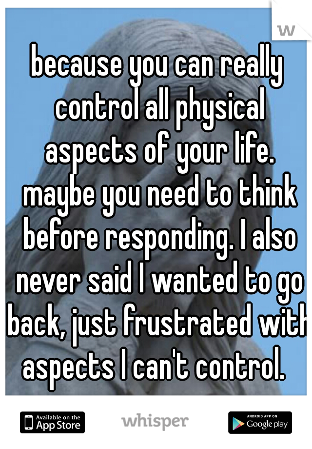 because you can really control all physical aspects of your life. maybe you need to think before responding. I also never said I wanted to go back, just frustrated with aspects I can't control.  