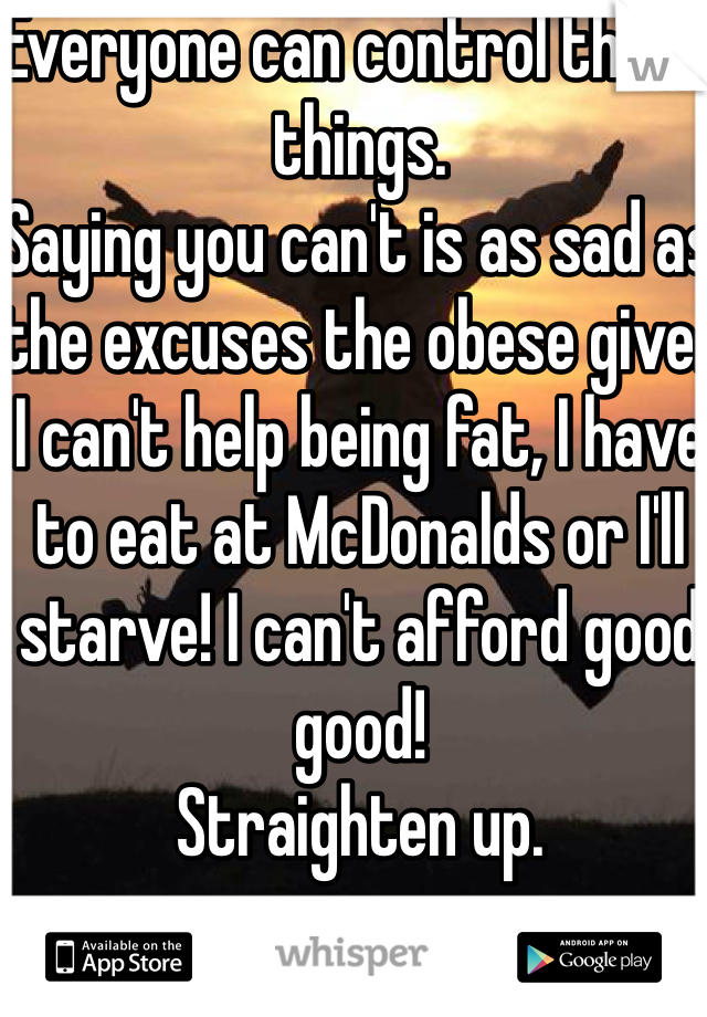 Everyone can control these things. 
Saying you can't is as sad as the excuses the obese give. 
I can't help being fat, I have to eat at McDonalds or I'll starve! I can't afford good good! 
Straighten up. 