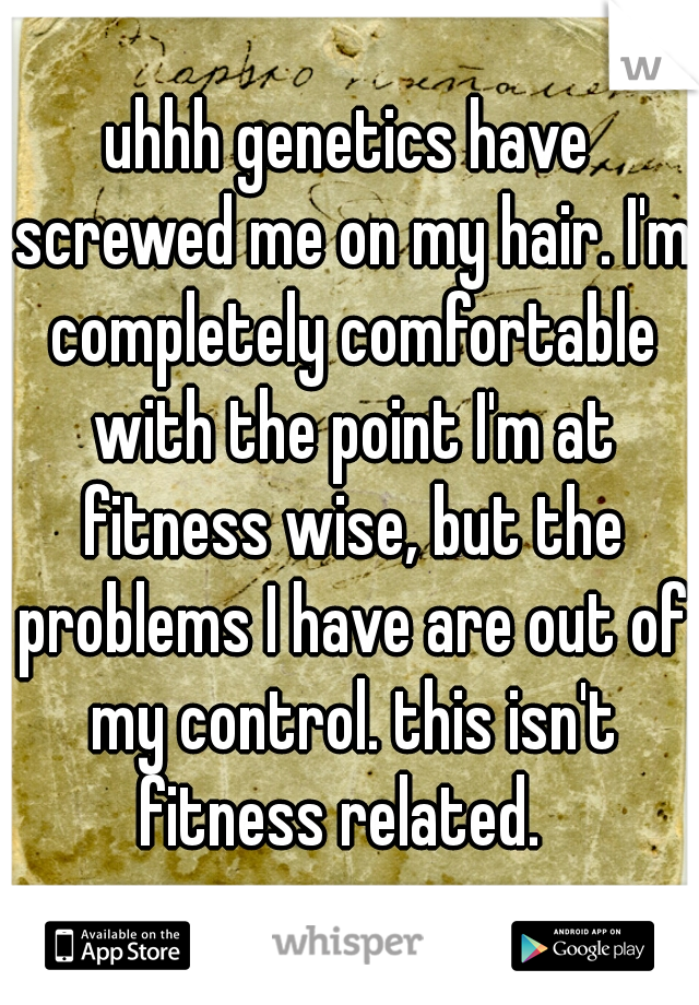 uhhh genetics have screwed me on my hair. I'm completely comfortable with the point I'm at fitness wise, but the problems I have are out of my control. this isn't fitness related.  