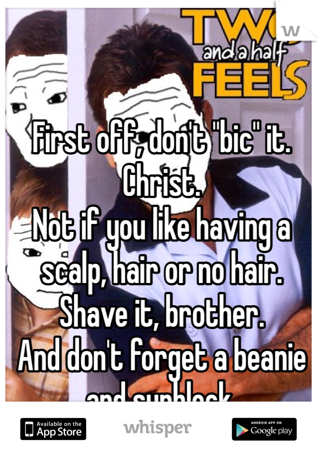 First off, don't "bic" it. 
Christ. 
Not if you like having a scalp, hair or no hair. 
Shave it, brother. 
And don't forget a beanie and sunblock. 