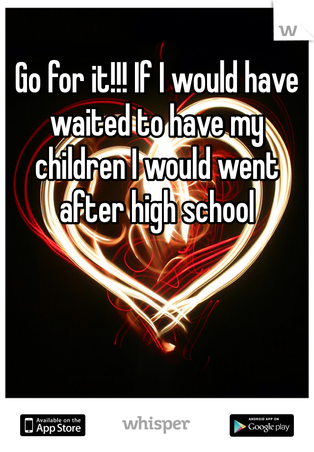 Go for it!!! If I would have waited to have my children I would went after high school 