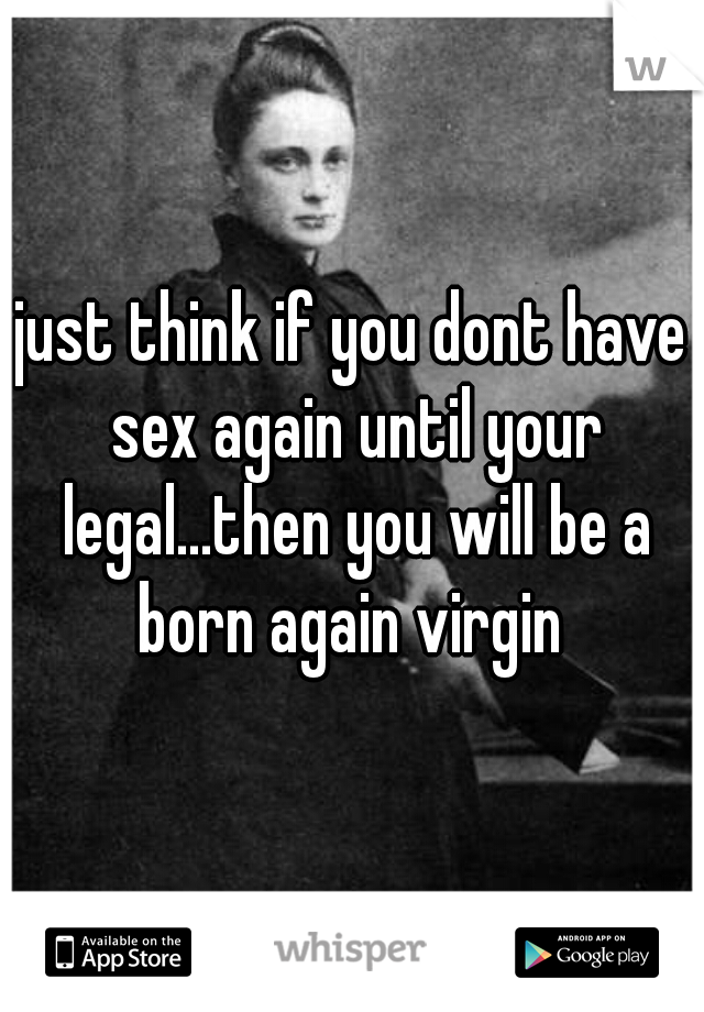just think if you dont have sex again until your legal...then you will be a born again virgin 