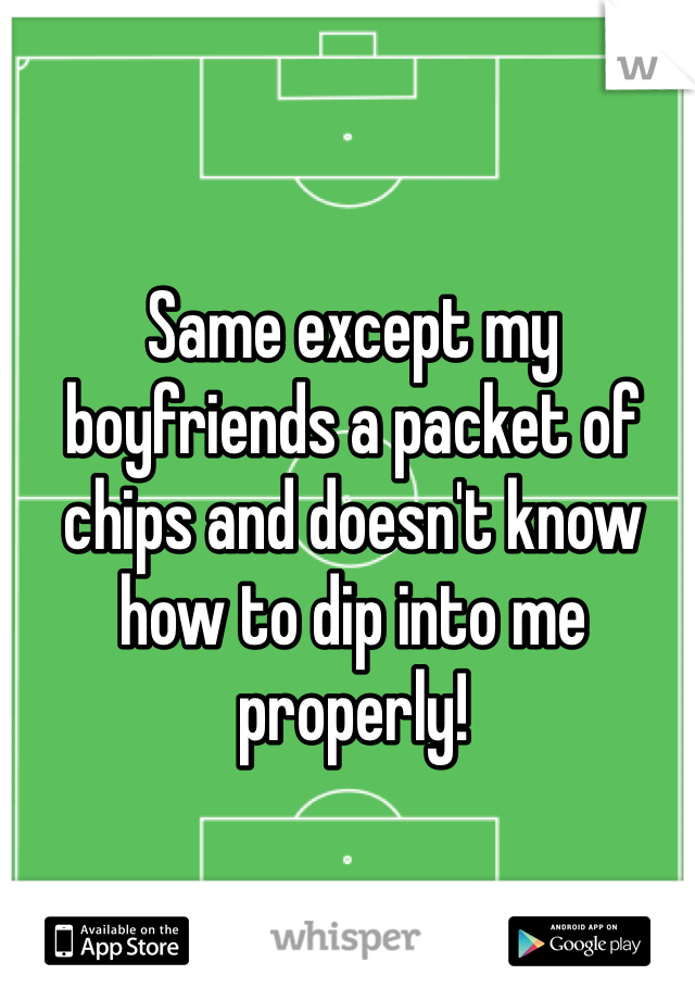 Same except my boyfriends a packet of chips and doesn't know how to dip into me properly! 