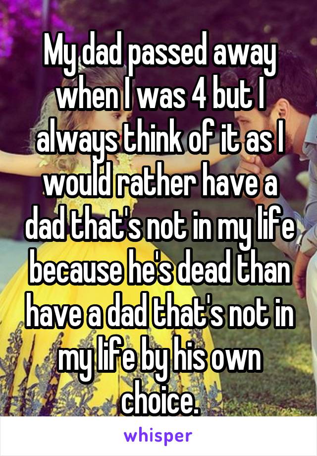 My dad passed away when I was 4 but I always think of it as I would rather have a dad that's not in my life because he's dead than have a dad that's not in my life by his own choice.