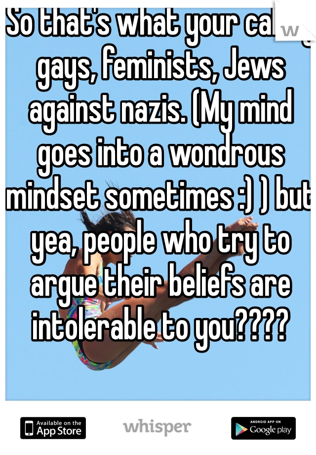 So that's what your calling gays, feminists, Jews against nazis. (My mind goes into a wondrous mindset sometimes :) ) but yea, people who try to argue their beliefs are intolerable to you????