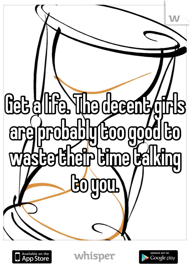 Get a life. The decent girls are probably too good to waste their time talking to you.