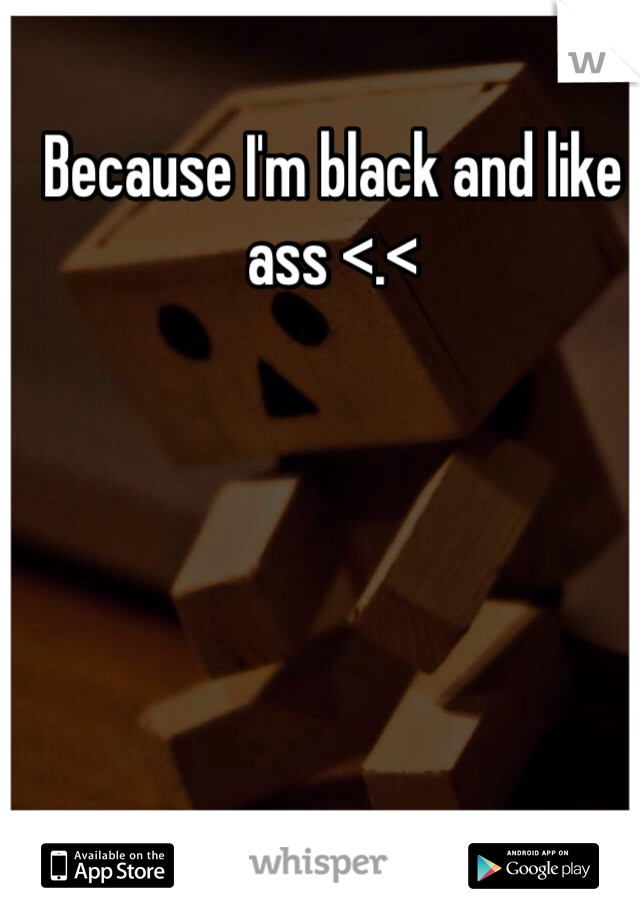 Because I'm black and like ass <.<