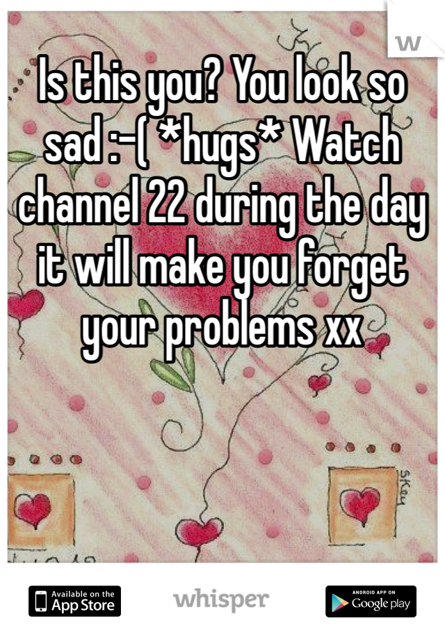 Is this you? You look so sad :-( *hugs* Watch channel 22 during the day it will make you forget your problems xx