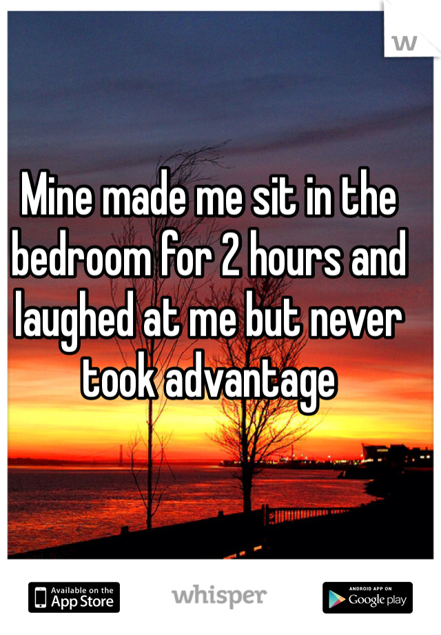 Mine made me sit in the bedroom for 2 hours and laughed at me but never took advantage 