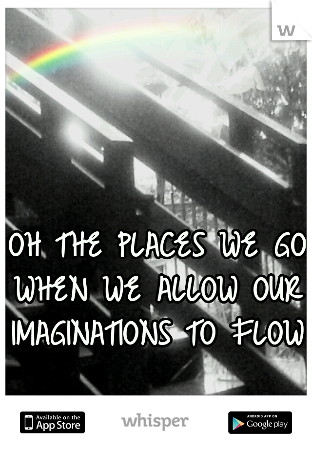 OH THE PLACES WE GO
WHEN WE ALLOW OUR
IMAGINATIONS TO FLOW
