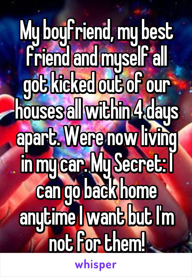 My boyfriend, my best friend and myself all got kicked out of our houses all within 4 days apart. Were now living in my car. My Secret: I can go back home anytime I want but I'm not for them!