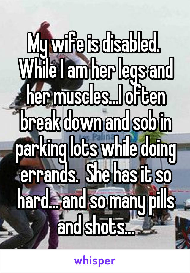 My wife is disabled.  While I am her legs and her muscles...I often break down and sob in parking lots while doing errands.  She has it so hard... and so many pills and shots...