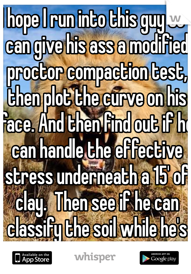 I hope I run into this guy so I can give his ass a modified proctor compaction test, then plot the curve on his face. And then find out if he can handle the effective  stress underneath a 15' of clay.  Then see if he can classify the soil while he's buried under it. 