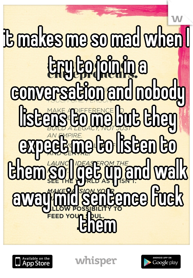 it makes me so mad when I try to join in a conversation and nobody listens to me but they expect me to listen to them so I get up and walk away mid sentence fuck them