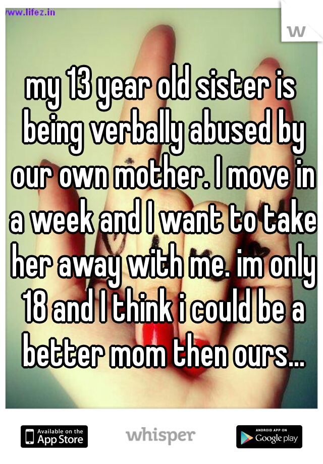 my 13 year old sister is being verbally abused by our own mother. I move in a week and I want to take her away with me. im only 18 and I think i could be a better mom then ours...