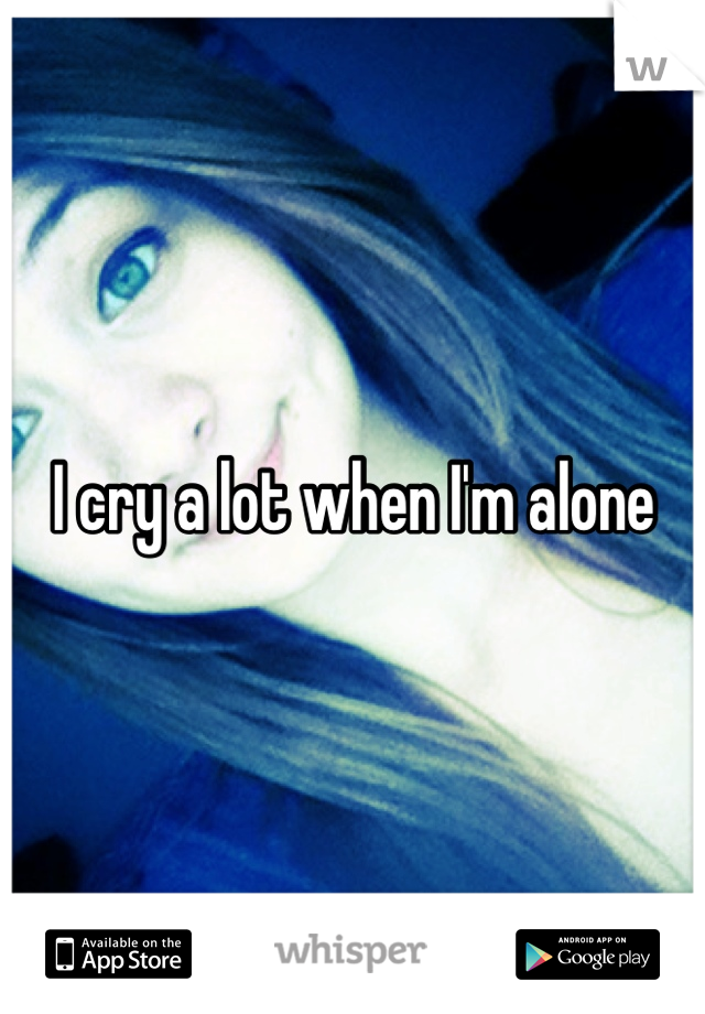 I cry a lot when I'm alone 