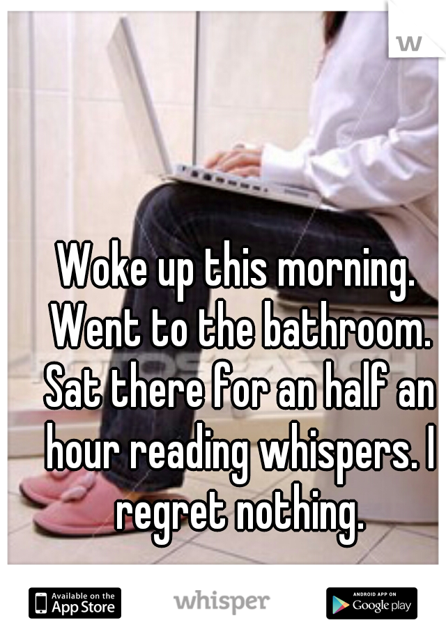 Woke up this morning. Went to the bathroom. Sat there for an half an hour reading whispers. I regret nothing.