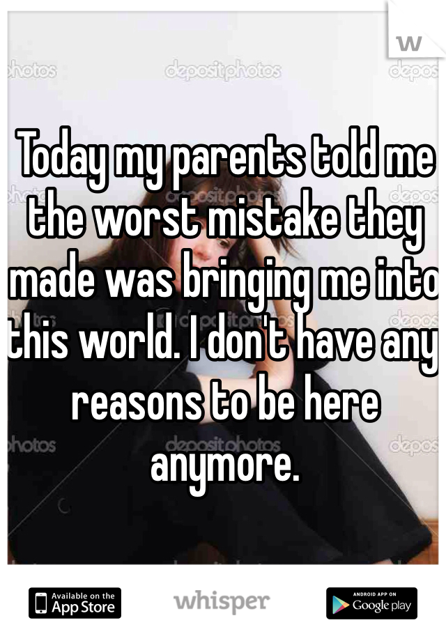 Today my parents told me the worst mistake they made was bringing me into this world. I don't have any reasons to be here anymore.