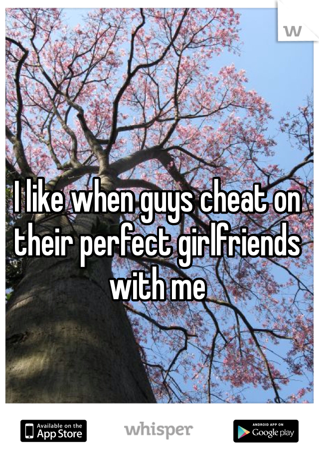 I like when guys cheat on their perfect girlfriends with me 
