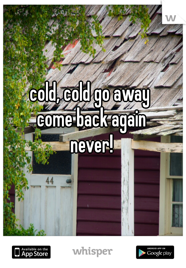 cold, cold go away 
come back again
never!