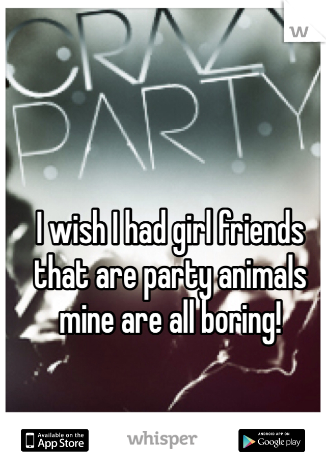 I wish I had girl friends that are party animals mine are all boring!