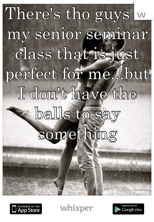 There's tho guys in my senior seminar class that is just perfect for me...but I don't have the balls to say something