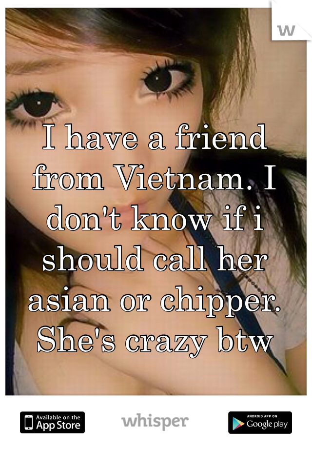 I have a friend from Vietnam. I don't know if i should call her asian or chipper. She's crazy btw