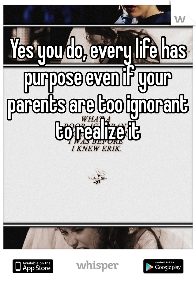 Yes you do, every life has purpose even if your parents are too ignorant to realize it