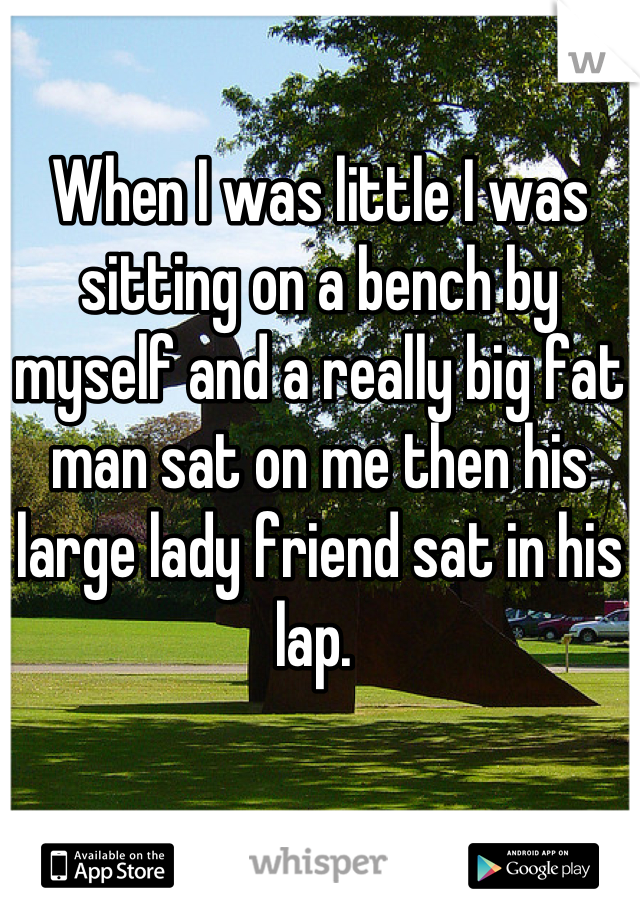 When I was little I was sitting on a bench by myself and a really big fat man sat on me then his large lady friend sat in his lap. 