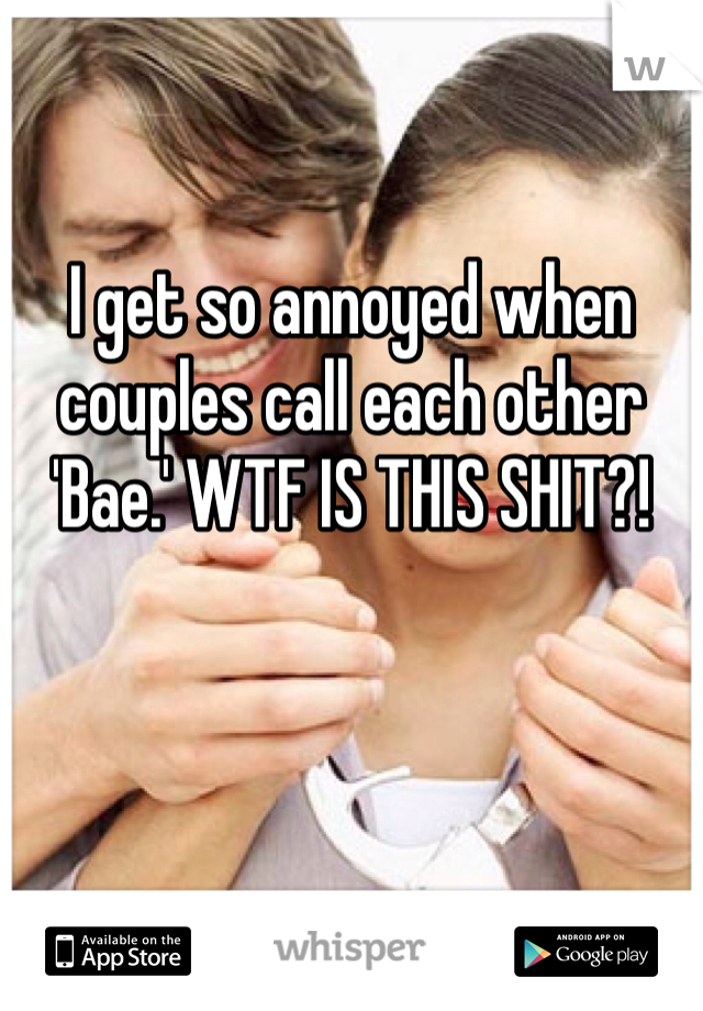 I get so annoyed when couples call each other 'Bae.' WTF IS THIS SHIT?!
