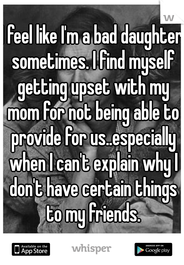 I feel like I'm a bad daughter sometimes. I find myself getting upset with my mom for not being able to provide for us..especially when I can't explain why I don't have certain things to my friends.