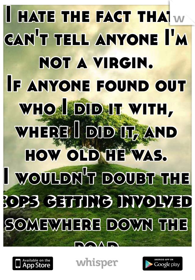 I hate the fact that I can't tell anyone I'm not a virgin.
If anyone found out who I did it with, where I did it, and how old he was.
I wouldn't doubt the cops getting involved somewhere down the road