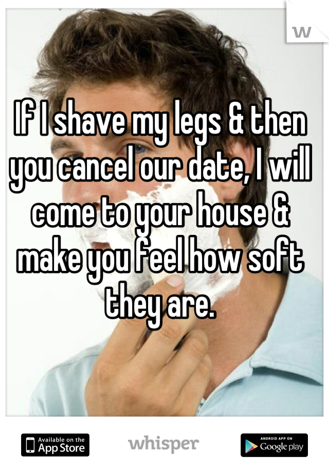 If I shave my legs & then you cancel our date, I will come to your house & make you feel how soft they are.