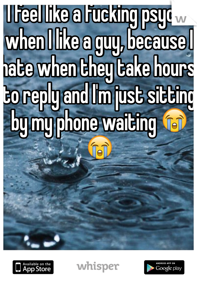 I feel like a fucking psycho when I like a guy, because I hate when they take hours to reply and I'm just sitting by my phone waiting 😭😭
