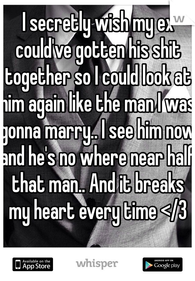 I secretly wish my ex could've gotten his shit together so I could look at him again like the man I was gonna marry.. I see him now and he's no where near half that man.. And it breaks my heart every time </3