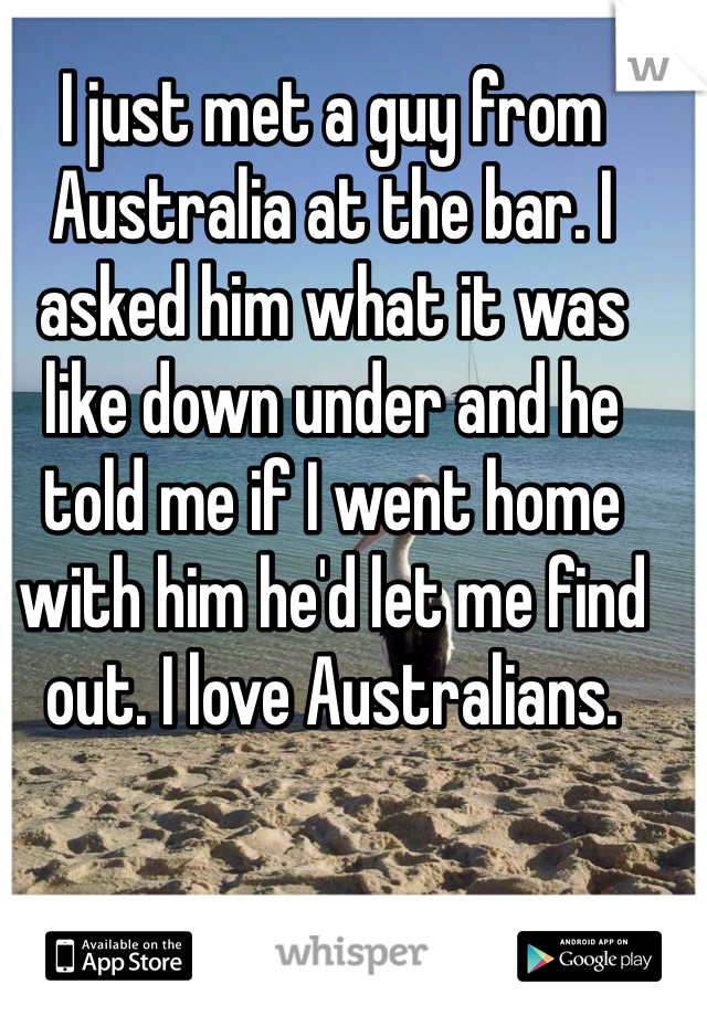 I just met a guy from Australia at the bar. I asked him what it was like down under and he told me if I went home with him he'd let me find out. I love Australians.