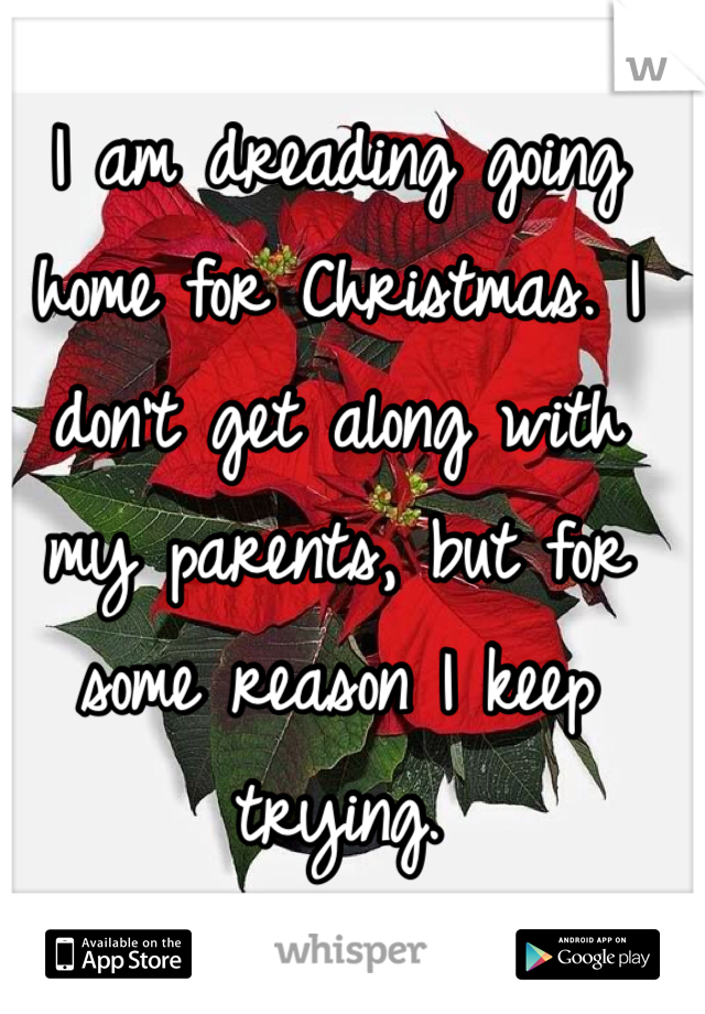 I am dreading going home for Christmas. I don't get along with my parents, but for some reason I keep trying. 
