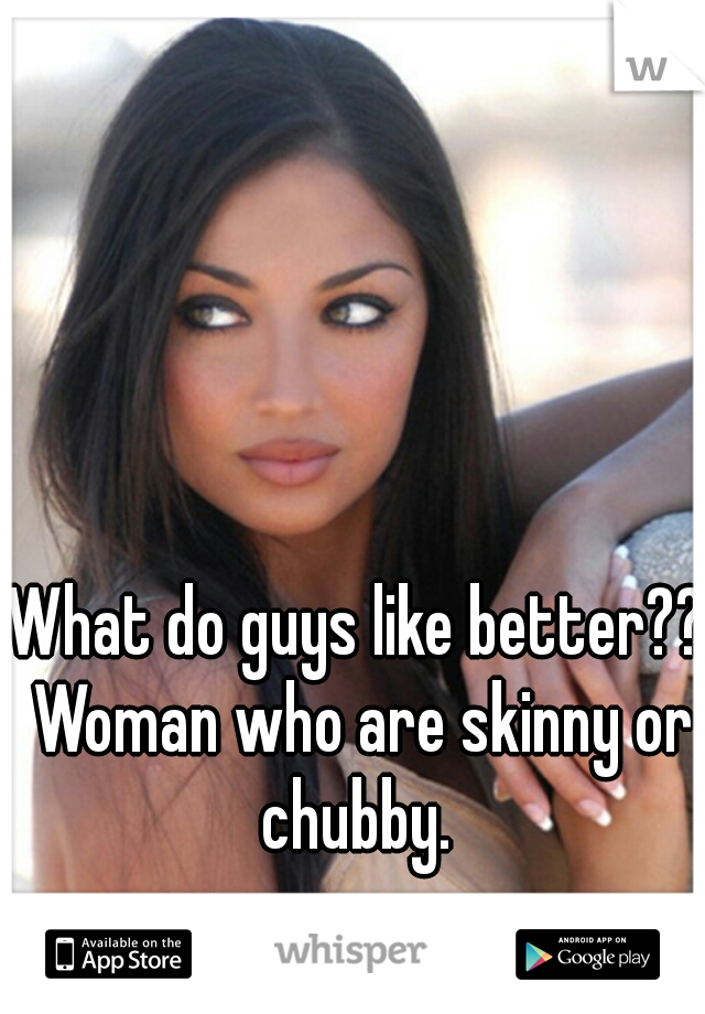 What do guys like better?? Woman who are skinny or chubby. 