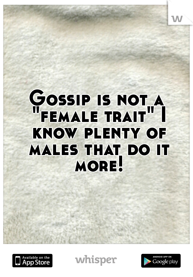Gossip is not a "female trait" I know plenty of males that do it more!