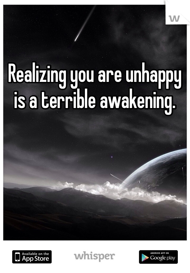 Realizing you are unhappy is a terrible awakening. 