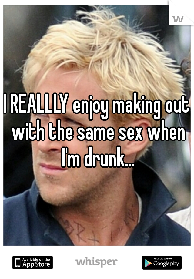 I REALLLY enjoy making out with the same sex when I'm drunk...