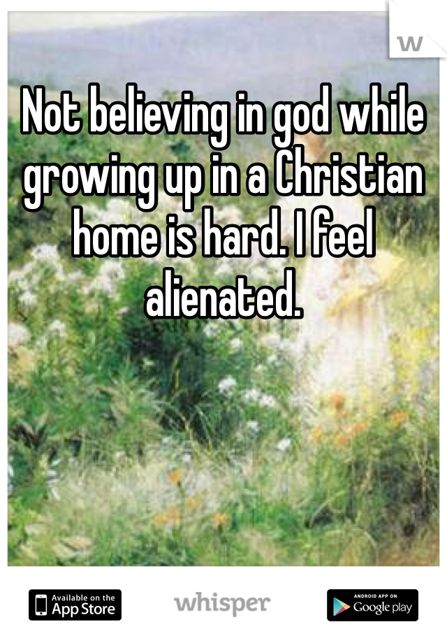 Not believing in god while growing up in a Christian home is hard. I feel alienated. 