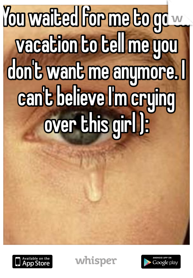 You waited for me to go on vacation to tell me you don't want me anymore. I can't believe I'm crying over this girl ):